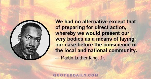 We had no alternative except that of preparing for direct action, whereby we would present our very bodies as a means of laying our case before the conscience of the local and national community.