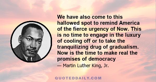 We have also come to this hallowed spot to remind America of the fierce urgency of Now. This is no time to engage in the luxury of cooling off or to take the tranquilizing drug of gradualism. Now is the time to make