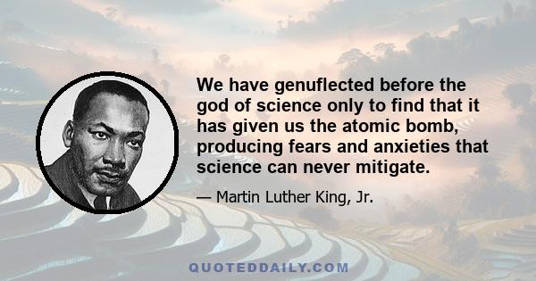 We have genuflected before the god of science only to find that it has given us the atomic bomb, producing fears and anxieties that science can never mitigate.