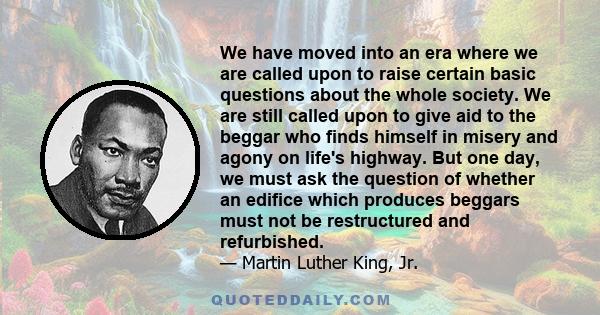 We have moved into an era where we are called upon to raise certain basic questions about the whole society. We are still called upon to give aid to the beggar who finds himself in misery and agony on life's highway.