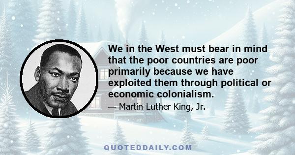 We in the West must bear in mind that the poor countries are poor primarily because we have exploited them through political or economic colonialism.