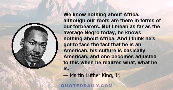 We know nothing about Africa, although our roots are there in terms of our forbearers. But I mean as far as the average Negro today, he knows nothing about Africa. And I think he's got to face the fact that he is an