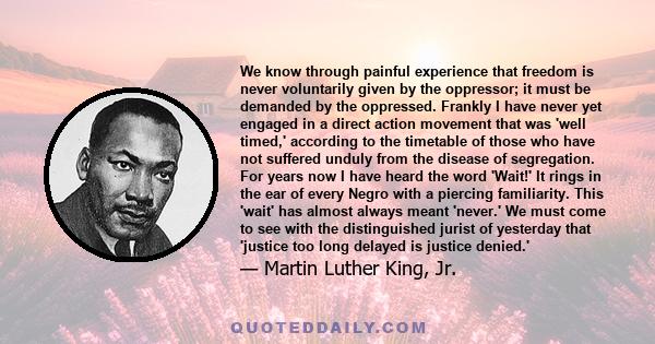 We know through painful experience that freedom is never voluntarily given by the oppressor; it must be demanded by the oppressed. Frankly I have never yet engaged in a direct action movement that was 'well timed,'