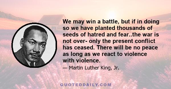 We may win a battle, but if in doing so we have planted thousands of seeds of hatred and fear..the war is not over- only the present conflict has ceased. There will be no peace as long as we react to violence with