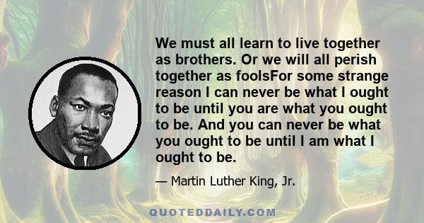 We must all learn to live together as brothers. Or we will all perish together as foolsFor some strange reason I can never be what I ought to be until you are what you ought to be. And you can never be what you ought to 