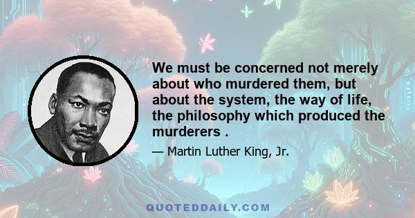 We must be concerned not merely about who murdered them, but about the system, the way of life, the philosophy which produced the murderers .