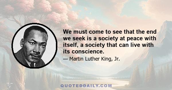 We must come to see that the end we seek is a society at peace with itself, a society that can live with its conscience.