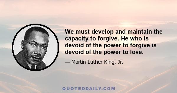 We must develop and maintain the capacity to forgive. He who is devoid of the power to forgive is devoid of the power to love.