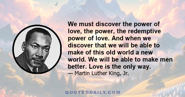 We must discover the power of love, the power, the redemptive power of love. And when we discover that we will be able to make of this old world a new world. We will be able to make men better. Love is the only way.