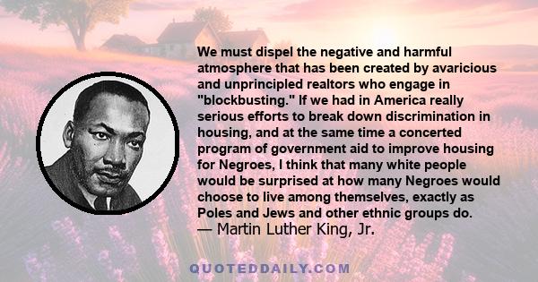 We must dispel the negative and harmful atmosphere that has been created by avaricious and unprincipled realtors who engage in blockbusting. If we had in America really serious efforts to break down discrimination in