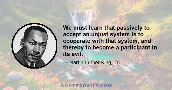 We must learn that passively to accept an unjust system is to cooperate with that system, and thereby to become a participant in its evil.