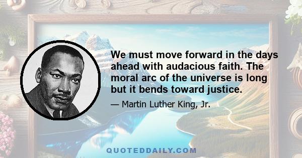 We must move forward in the days ahead with audacious faith. The moral arc of the universe is long but it bends toward justice.