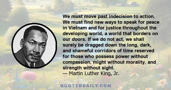 We must move past indecision to action. We must find new ways to speak for peace in Vietnam and for justice throughout the developing world, a world that borders on our doors. If we do not act, we shall surely be