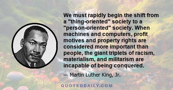 We must rapidly begin the shift from a thing-oriented society to a person-oriented society. When machines and computers, profit motives and property rights are considered more important than people, the giant triplets