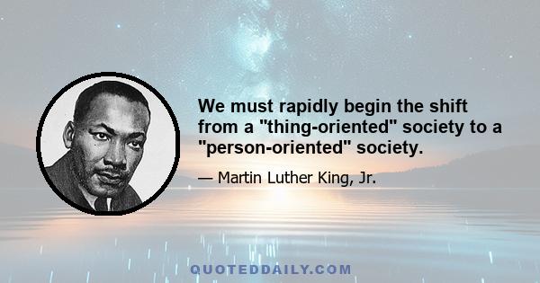 We must rapidly begin the shift from a thing-oriented society to a person-oriented society.