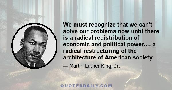 We must recognize that we can't solve our problems now until there is a radical redistribution of economic and political power.... a radical restructuring of the architecture of American society.