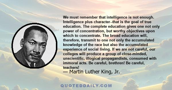 We must remember that intelligence is not enough. Intelligence plus character--that is the goal of true education. The complete education gives one not only power of concentration, but worthy objectives upon which to