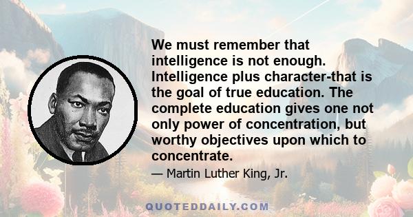 We must remember that intelligence is not enough. Intelligence plus character-that is the goal of true education. The complete education gives one not only power of concentration, but worthy objectives upon which to