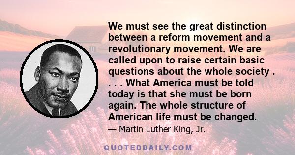 We must see the great distinction between a reform movement and a revolutionary movement. We are called upon to raise certain basic questions about the whole society . . . . What America must be told today is that she