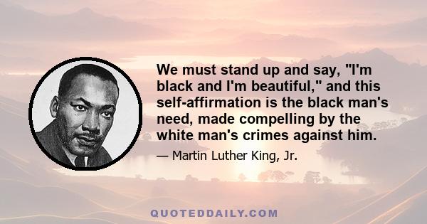 We must stand up and say, I'm black and I'm beautiful, and this self-affirmation is the black man's need, made compelling by the white man's crimes against him.