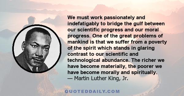 We must work passionately and indefatigably to bridge the gulf between our scientific progress and our moral progress. One of the great problems of mankind is that we suffer from a poverty of the spirit which stands in