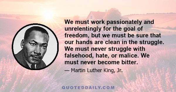 We must work passionately and unrelentingly for the goal of freedom, but we must be sure that our hands are clean in the struggle. We must never struggle with falsehood, hate, or malice. We must never become bitter.