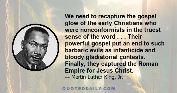 We need to recapture the gospel glow of the early Christians who were nonconformists in the truest sense of the word . . . Their powerful gospel put an end to such barbaric evils as infanticide and bloody gladiatorial