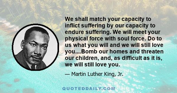 We shall match your capacity to inflict suffering by our capacity to endure suffering. We will meet your physical force with soul force. Do to us what you will and we will still love you....Bomb our homes and threaten