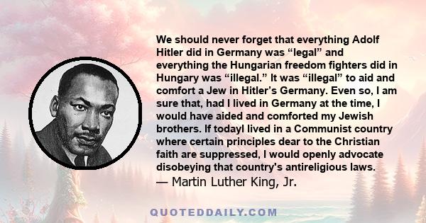 We should never forget that everything Adolf Hitler did in Germany was “legal” and everything the Hungarian freedom fighters did in Hungary was “illegal.” It was “illegal” to aid and comfort a Jew in Hitler’s Germany.