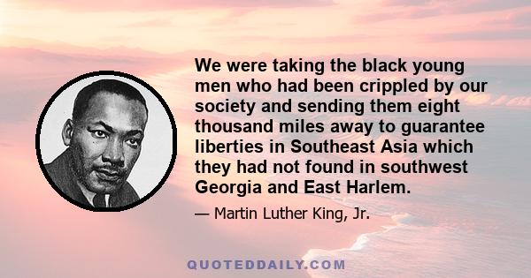 We were taking the black young men who had been crippled by our society and sending them eight thousand miles away to guarantee liberties in Southeast Asia which they had not found in southwest Georgia and East Harlem.