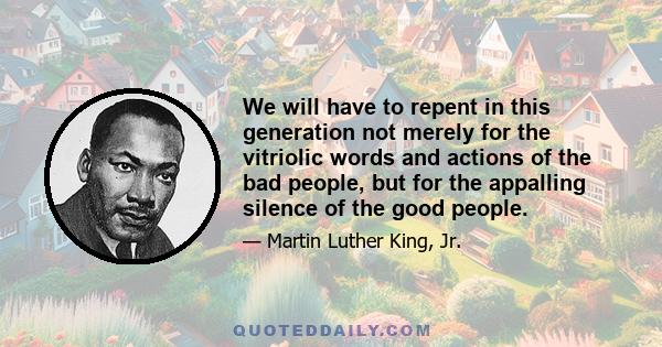 We will have to repent in this generation not merely for the vitriolic words and actions of the bad people, but for the appalling silence of the good people.