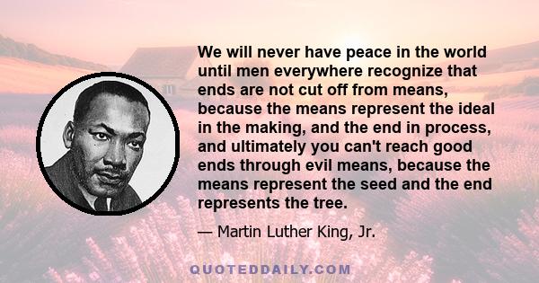 We will never have peace in the world until men everywhere recognize that ends are not cut off from means, because the means represent the ideal in the making, and the end in process, and ultimately you can't reach good 