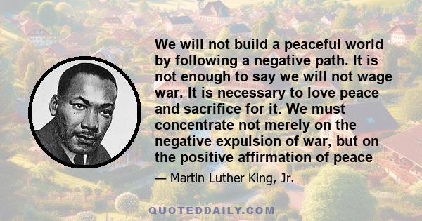 We will not build a peaceful world by following a negative path. It is not enough to say we will not wage war. It is necessary to love peace and sacrifice for it. We must concentrate not merely on the negative expulsion 