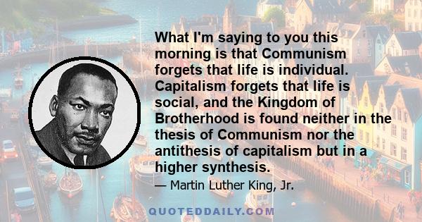 What I'm saying to you this morning is that Communism forgets that life is individual. Capitalism forgets that life is social, and the Kingdom of Brotherhood is found neither in the thesis of Communism nor the