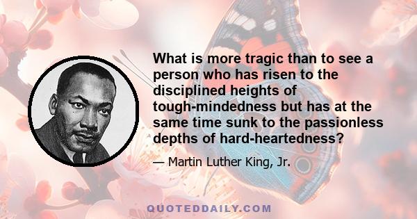 What is more tragic than to see a person who has risen to the disciplined heights of tough-mindedness but has at the same time sunk to the passionless depths of hard-heartedness?