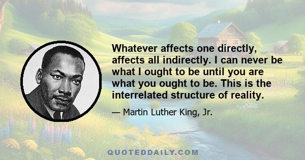 Whatever affects one directly, affects all indirectly. I can never be what I ought to be until you are what you ought to be. This is the interrelated structure of reality.