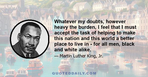 Whatever my doubts, however heavy the burden, I feel that I must accept the task of helping to make this nation and this world a better place to live in - for all men, black and white alike.