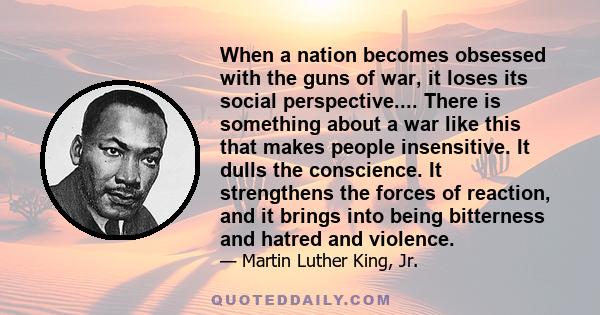 When a nation becomes obsessed with the guns of war, it loses its social perspective.... There is something about a war like this that makes people insensitive. It dulls the conscience. It strengthens the forces of