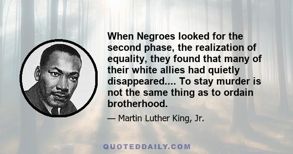 When Negroes looked for the second phase, the realization of equality, they found that many of their white allies had quietly disappeared.... To stay murder is not the same thing as to ordain brotherhood.