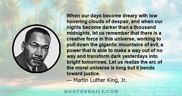 When our days become dreary with low hovering clouds of despair, and when our nights become darker than a thousand midnights, let us remember that there is a creative force in this universe, working to pull down the