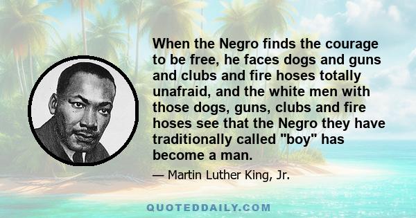 When the Negro finds the courage to be free, he faces dogs and guns and clubs and fire hoses totally unafraid, and the white men with those dogs, guns, clubs and fire hoses see that the Negro they have traditionally