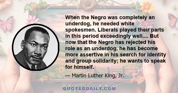 When the Negro was completely an underdog, he needed white spokesmen. Liberals played their parts in this period exceedingly well.... But now that the Negro has rejected his role as an underdog, he has become more