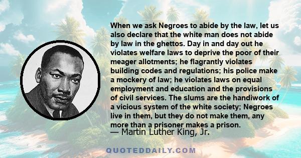 When we ask Negroes to abide by the law, let us also declare that the white man does not abide by law in the ghettos. Day in and day out he violates welfare laws to deprive the poor of their meager allotments; he