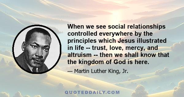 When we see social relationships controlled everywhere by the principles which Jesus illustrated in life -- trust, love, mercy, and altruism -- then we shall know that the kingdom of God is here.