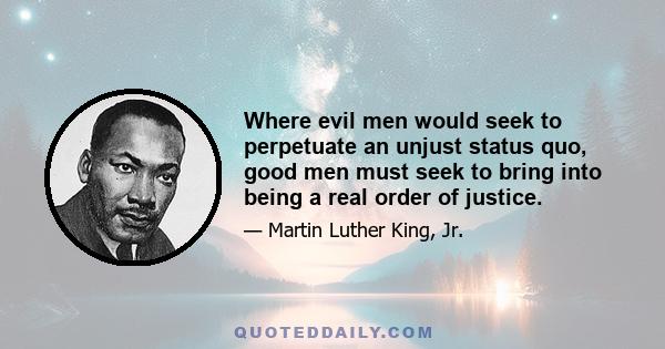 Where evil men would seek to perpetuate an unjust status quo, good men must seek to bring into being a real order of justice.