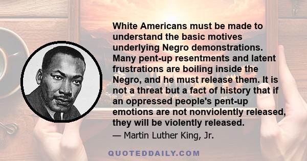 White Americans must be made to understand the basic motives underlying Negro demonstrations. Many pent-up resentments and latent frustrations are boiling inside the Negro, and he must release them. It is not a threat