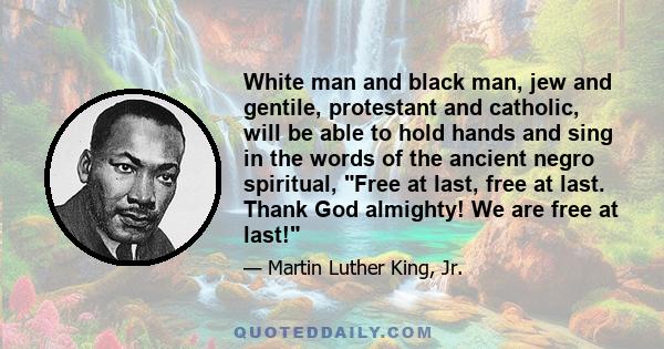 White man and black man, jew and gentile, protestant and catholic, will be able to hold hands and sing in the words of the ancient negro spiritual, Free at last, free at last. Thank God almighty! We are free at last!