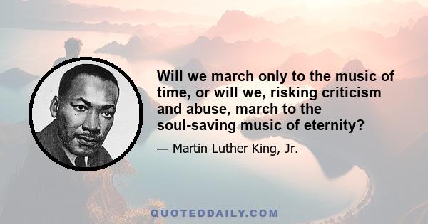 Will we march only to the music of time, or will we, risking criticism and abuse, march to the soul-saving music of eternity?