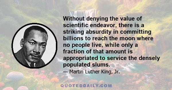 Without denying the value of scientific endeavor, there is a striking absurdity in committing billions to reach the moon where no people live, while only a fraction of that amount is appropriated to service the densely