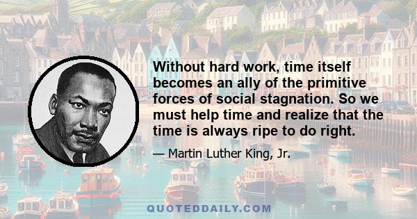 Without hard work, time itself becomes an ally of the primitive forces of social stagnation. So we must help time and realize that the time is always ripe to do right.